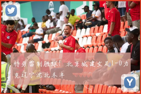 特劳雷制胜球!北京城建女足1-0力克辽宁沈北禾丰