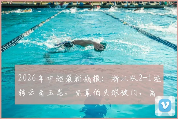 2026年中超最新战报：浙江队2-1逆转云南玉昆，克莱伯头球破门，高迪绝杀后染红过程全解析