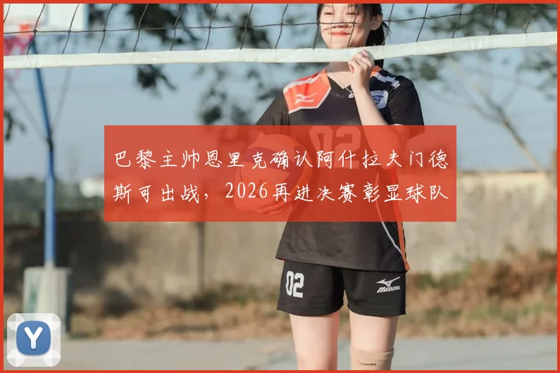 巴黎主帅恩里克确认阿什拉夫门德斯可出战,2026再进决赛彰显球队真实水平与野心