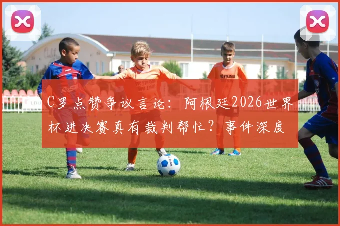 C罗点赞争议言论：阿根廷2026世界杯进决赛真有裁判帮忙？事件深度回顾与各方观点汇总