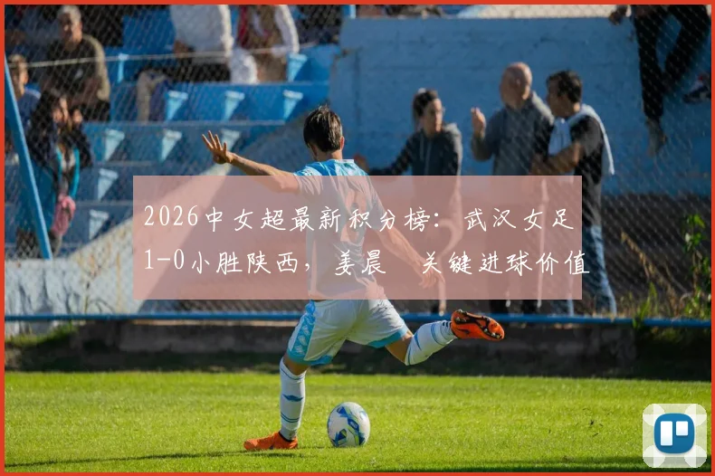 2026中女超最新积分榜：武汉女足1-0小胜陕西，姜晨璟关键进球价值千金，争冠格局再起波澜