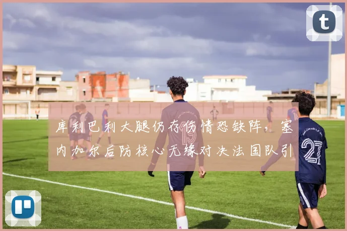 库利巴利大腿仍存伤情恐缺阵，塞内加尔后防核心无缘对决法国队引担忧