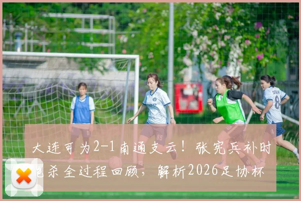 大连可为2-1南通支云!张宪兵补时绝杀全过程回顾,解析2026足协杯关键战球员表现