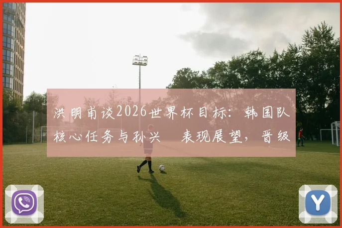 洪明甫谈2026世界杯目标:韩国队核心任务与孙兴慜表现展望,晋级前景关键何在